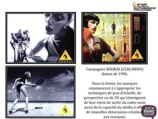 22 
Campagnes KOOKAI (CLM/BBDO) 
datant de 1996. 
Dans la forme, les marques 
commencent à s’approprier les 
techniques de jeux d’échelle, de 
perspective ou de 3D qui témoignent 
de leur envie de sortir du cadre mais 
aussi de la capacité du média à offrir 
de nouvelles dimensions créatives 
aux marques. 
 