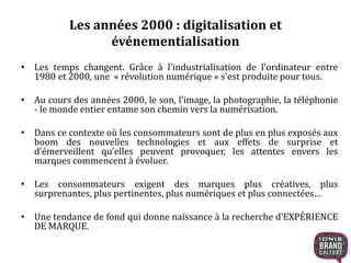 Les années 2000 : digitalisation et 
événementialisation 
• Les temps changent. Grâce à l'industrialisation de l'ordinateur entre 
1980 et 2000, une « révolution numérique » s'est produite pour tous. 
• Au cours des années 2000, le son, l’image, la photographie, la téléphonie 
- le monde entier entame son chemin vers la numérisation. 
• Dans ce contexte où les consommateurs sont de plus en plus exposés aux 
boom des nouvelles technologies et aux effets de surprise et 
d’émerveillent qu’elles peuvent provoquer, les attentes envers les 
marques commencent à évoluer. 
• Les consommateurs exigent des marques plus créatives, plus 
surprenantes, plus pertinentes, plus numériques et plus connectées… 
• Une tendance de fond qui donne naissance à la recherche d’EXPÉRIENCE 
DE MARQUE. 
 