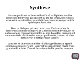 Synthèse 
L’espace public est un lieu « collectif » où se déploient des flux 
complexes d’individus qui agissent au gré des temps, des espaces, 
des envies, des situations de mobilité ou encore des opportunités 
qui dirigent leurs vies. 
Dans ce dialogue, qui s’est ouvert avec l’urbanisation, la 
démocratisation des transports et la mobilité des individus, est né 
un fantastique champ des possibles au sein duquel les marques ont 
commencé très tôt à inscrire leur propre histoire, à construire leur 
territoire et à partager leurs valeurs. 
Ainsi est né un nouveau média – l’affichage désormais appelé 
communication extérieure – qui s’est très rapidement révélé d’une 
grande efficacité et d’une richesse inépuisable pour les marques. 
 