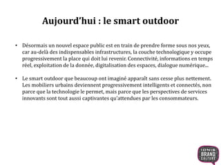 Aujourd’hui : le smart outdoor 
• Désormais un nouvel espace public est en train de prendre forme sous nos yeux, 
car au-delà des indispensables infrastructures, la couche technologique y occupe 
progressivement la place qui doit lui revenir. Connectivité, informations en temps 
réel, exploitation de la donnée, digitalisation des espaces, dialogue numérique... 
• Le smart outdoor que beaucoup ont imaginé apparaît sans cesse plus nettement. 
Les mobiliers urbains deviennent progressivement intelligents et connectés, non 
parce que la technologie le permet, mais parce que les perspectives de services 
innovants sont tout aussi captivantes qu’attendues par les consommateurs. 
 
