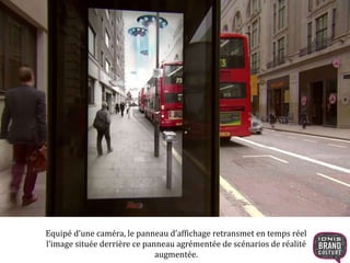 35 
Equipé d’une caméra, le panneau d’affichage retransmet en temps réel 
l’image située derrière ce panneau agrémentée de scénarios de réalité 
augmentée. 
 