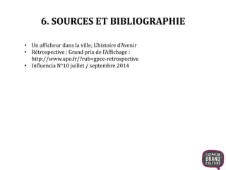 6. SOURCES ET BIBLIOGRAPHIE 
• Un afficheur dans la ville; L’histoire d’Avenir 
• Rétrospective : Grand prix de l’Affichage : 
http://www.upe.fr/?rub=gpce-retrospective 
• Influencia N°10 juillet / septembre 2014 
