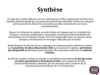 Synthèse 
Il s’agit d’un média efficace car il ne subit jamais le filtre imposé par le choix d’un 
contenu éditorial guidé par les goûts personnels des individus. Seules les marques 
ont le pouvoir de choisir les rencontres qu’elles orchestrent avec leurs 
consommateurs. 
Quant à la richesse du média, sa seule limite est imposée par la créativité des 
marques. Contenus publicitaires marquants, rencontres événementielles ou 
interactions avec le monde virtuel, rien n’est impossible dans un univers où les 
marques construisent les messages véhiculés par le media. 
Naturellement la réussite d’une campagne de communication extérieure repose 
sur la maîtrise de deux dimensions clefs qui incarnent le média : pertinence 
des dispositifs publicitaires pour garantir des rencontres efficaces et richesse 
créative. 
Au fils des années et dans un monde en perpétuel mouvement, le dosage entre 
ces deux paramètres a fortement évolué tout comme les formes 
communicationnelles adoptées par les marques dans l’univers de la 
communication extérieure. Et ce n’est pas fini... 
 