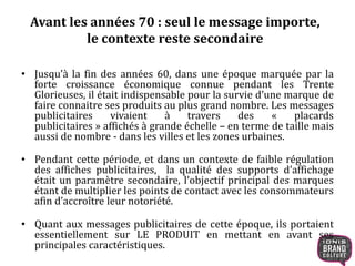 Avant les années 70 : seul le message importe, 
le contexte reste secondaire 
• Jusqu’à la fin des années 60, dans une époque marquée par la 
forte croissance économique connue pendant les Trente 
Glorieuses, il était indispensable pour la survie d’une marque de 
faire connaitre ses produits au plus grand nombre. Les messages 
publicitaires vivaient à travers des « placards 
publicitaires » affichés à grande échelle – en terme de taille mais 
aussi de nombre - dans les villes et les zones urbaines. 
• Pendant cette période, et dans un contexte de faible régulation 
des affiches publicitaires, la qualité des supports d’affichage 
était un paramètre secondaire, l’objectif principal des marques 
étant de multiplier les points de contact avec les consommateurs 
afin d’accroître leur notoriété. 
• Quant aux messages publicitaires de cette époque, ils portaient 
essentiellement sur LE PRODUIT en mettant en avant ses 
principales caractéristiques. 
 
