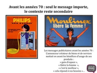 Avant les années 70 : seul le message importe, 
le contexte reste secondaire 
Les messages publicitaires avant les années 70 : 
L’annonceur créateur de biens et de services 
mettait en avant les bénéfices d’usage de ses 
produits : 
« gain d’espace », 
« libère la femme », 
« c’est le meilleur », 
« cela répond à vos besoins »… 
 