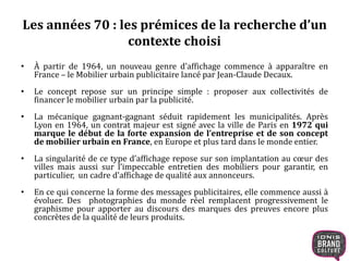 Les années 70 : les prémices de la recherche d’un 
contexte choisi 
• À partir de 1964, un nouveau genre d’affichage commence à apparaître en 
France – le Mobilier urbain publicitaire lancé par Jean-Claude Decaux. 
• Le concept repose sur un principe simple : proposer aux collectivités de 
financer le mobilier urbain par la publicité. 
• La mécanique gagnant-gagnant séduit rapidement les municipalités. Après 
Lyon en 1964, un contrat majeur est signé avec la ville de Paris en 1972 qui 
marque le début de la forte expansion de l’entreprise et de son concept 
demobilier urbain en France, en Europe et plus tard dans le monde entier. 
• La singularité de ce type d’affichage repose sur son implantation au coeur des 
villes mais aussi sur l’impeccable entretien des mobiliers pour garantir, en 
particulier, un cadre d’affichage de qualité aux annonceurs. 
• En ce qui concerne la forme des messages publicitaires, elle commence aussi à 
évoluer. Des photographies du monde réel remplacent progressivement le 
graphisme pour apporter au discours des marques des preuves encore plus 
concrètes de la qualité de leurs produits. 
 