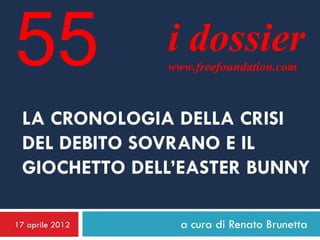 55               i dossier
                 www.freefoundation.com



 LA CRONOLOGIA DELLA CRISI
 DEL DEBITO SOVRANO E IL
 GIOCHETTO DELL’EASTER BUNNY

17 aprile 2012     a cura di Renato Brunetta
 