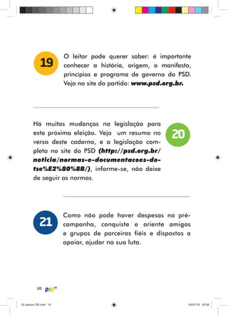 10
O leitor pode querer saber: é importante
conhecer a história, origem, o manifesto,
princípios e programa de governo do PSD.
Veja no site do partido: www.psd.org.br.
19
Há muitas mudanças na legislação para
esta próxima eleição. Veja um resumo no
verso deste caderno, e a legislação com-
pleta no site do PSD (http://psd.org.br/
noticia/normas-e-documentacoes-do-
tse%E2%80%8B/), informe-se, não deixe
de seguir as normas.
Como não pode haver despesas na pré-
campanha, conquiste e oriente amigos
e grupos de parceiros fiéis e dispostos a
apoiar, ajudar na sua luta.
20
21
55 passos OK.indd 1055 passos OK.indd 10 05/07/16 20:5805/07/16 20:58
 