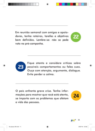 11
Em reunião semanal com amigos e apoia-
dores, tenha roteiros, tarefas e objetivos
bem definidos. Lembre-se: não se pede
voto na pré-campanha.
Fique atento e considere críticas sobre
possíveis comportamentos ou falas suas.
Ouça com atenção, argumente, dialogue.
Evite perder a calma.
O país enfrenta grave crise. Tenha infor-
mações para mostrar que você está atento,
se importa com os problemas que afetam
a vida das pessoas.
22
23
24
55 passos OK.indd 1155 passos OK.indd 11 05/07/16 20:5805/07/16 20:58
 