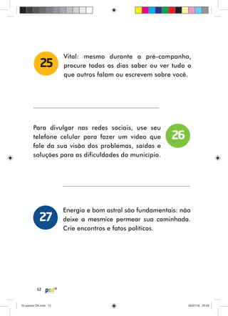 12
Vital: mesmo durante a pré-campanha,
procure todos os dias saber ou ver tudo o
que outros falam ou escrevem sobre você.
25
Para divulgar nas redes sociais, use seu
telefone celular para fazer um vídeo que
fale da sua visão dos problemas, saídas e
soluções para as dificuldades do município.
Energia e bom astral são fundamentais: não
deixe a mesmice permear sua caminhada.
Crie encontros e fatos políticos.
26
27
55 passos OK.indd 1255 passos OK.indd 12 05/07/16 20:5805/07/16 20:58
 