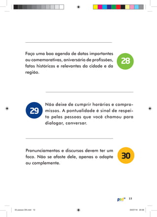 13
Faça uma boa agenda de datas importantes
ou comemorativas, aniversário de profissões,
fatos históricos e relevantes da cidade e da
região.
Não deixe de cumprir horários e compro-
missos. A pontualidade é sinal de respei-
to pelas pessoas que você chamou para
dialogar, conversar.
Pronunciamentos e discursos devem ter um
foco. Não se afaste dele, apenas o adapte
ou complemente.
28
29
30
55 passos OK.indd 1355 passos OK.indd 13 05/07/16 20:5805/07/16 20:58
 