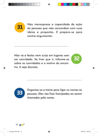 14
Não menospreze a capacidade de ação
de pessoas que não concordam com suas
ideias e propostas. E prepare-se para
contra-argumentar.
31
Não vá a festas nem surja em lugares sem
ser convidado. Se tiver que ir, informe-se
sobre os convidados e o motivo do encon-
tro. E seja discreto.
Organize-se e treine para ligar os nomes às
pessoas. Elas vão ficar lisonjeadas ao serem
chamadas pelo nome.
32
33
55 passos OK.indd 1455 passos OK.indd 14 05/07/16 20:5805/07/16 20:58
 