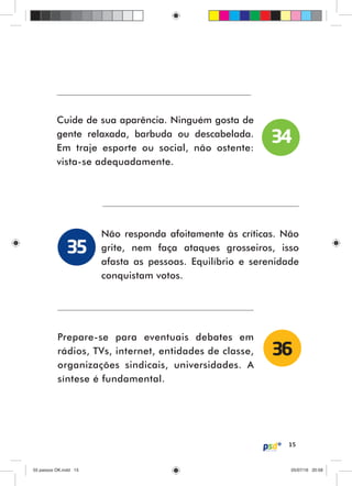 15
Cuide de sua aparência. Ninguém gosta de
gente relaxada, barbuda ou descabelada.
Em traje esporte ou social, não ostente:
vista-se adequadamente.
Não responda afoitamente às críticas. Não
grite, nem faça ataques grosseiros, isso
afasta as pessoas. Equilíbrio e serenidade
conquistam votos.
Prepare-se para eventuais debates em
rádios, TVs, internet, entidades de classe,
organizações sindicais, universidades. A
síntese é fundamental.
34
35
36
55 passos OK.indd 1555 passos OK.indd 15 05/07/16 20:5805/07/16 20:58
 