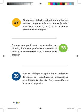 16
Ainda sobre debates: é fundamental ter um
estudo completo sobre os temas (saúde,
educação, cultura, etc.) e os maiores
problemas municipais.
37
Prepare um perfil curto, que tenha sua
história, formação, profissão e trajetória. E
fotos que documentem isso. A mídia pode
precisar.
Procure diálogo e apoio de associações
de classe de trabalhadores, empresários
e profissionais liberais. Ouça sugestões e
leve suas propostas.
38
39
55 passos OK.indd 1655 passos OK.indd 16 05/07/16 20:5805/07/16 20:58
 