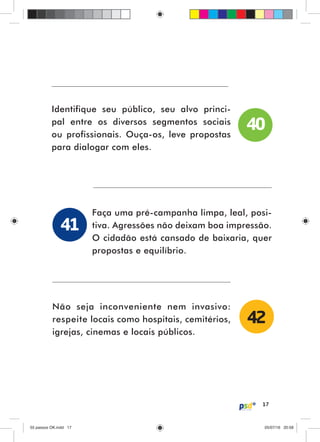 17
Identifique seu público, seu alvo princi-
pal entre os diversos segmentos sociais
ou profissionais. Ouça-os, leve propostas
para dialogar com eles.
Faça uma pré-campanha limpa, leal, posi-
tiva. Agressões não deixam boa impressão.
O cidadão está cansado de baixaria, quer
propostas e equilíbrio.
Não seja inconveniente nem invasivo:
respeite locais como hospitais, cemitérios,
igrejas, cinemas e locais públicos.
40
41
42
55 passos OK.indd 1755 passos OK.indd 17 05/07/16 20:5805/07/16 20:58
 