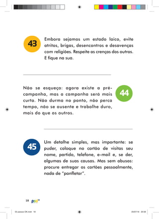 18
Embora sejamos um estado laico, evite
atritos, brigas, desencontros e desavenças
com religiões. Respeite as crenças dos outros.
E fique na sua.
43
Não se esqueça: agora existe a pré-
campanha, mas a campanha será mais
curta. Não durma no ponto, não perca
tempo, não se ausente e trabalhe duro,
mais do que os outros.
Um detalhe simples, mas importante: se
puder, coloque no cartão de visitas seu
nome, partido, telefone, e-mail e, se der,
algumas de suas causas. Mas sem abusos:
procure entregar os cartões pessoalmente,
nada de “panfletar”.
44
45
55 passos OK.indd 1855 passos OK.indd 18 05/07/16 20:5805/07/16 20:58
 