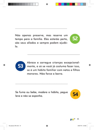 21
Não apenas preserve, mas reserve um
tempo para a família. Eles estarão perto,
são seus aliados e sempre podem ajudá-
lo.
Abrace e carregue crianças excepcional-
mente, e só se você já costuma fazer isso,
se é um hábito familiar com netos e filhos
menores. Não force a barra.
Se fuma ou bebe, modere o hábito, pegue
leve e não se exponha.
52
53
54
55 passos OK.indd 2155 passos OK.indd 21 05/07/16 20:5805/07/16 20:58
 