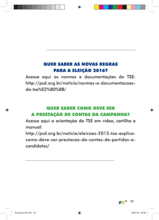 23
QUER SABER AS NOVAS REGRAS
PARA A ELEIÇÃO 2016?
Acesse aqui as normas e documentações do TSE:
http://psd.org.br/noticia/normas-e-documentacoes-
do-tse%E2%80%8B/
QUER SABER COMO DEVE SER
A PRESTAÇÃO DE CONTAS DA CAMPANHA?
Acesse aqui a orientação do TSE em vídeo, cartilha e
manual:
http://psd.org.br/noticia/eleicoes-2015-tse-explica-
como-deve-ser-prestacao-de-contas-de-partidos-e-
candidatos/
55 passos OK.indd 2355 passos OK.indd 23 05/07/16 20:5805/07/16 20:58
 