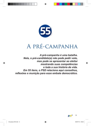 3
A pré-campanha é uma batalha.
Nela, o pré-candidato(a) não pode pedir voto,
mas pode se apresentar ao eleitor
mostrando suas competências
e toda a sua história de vida.
Em 55 itens, o PSD relaciona aqui conselhos,
reﬂexões e munição para esse embate democrático.
A pré-campanha
55
55 passos OK.indd 355 passos OK.indd 3 05/07/16 20:5805/07/16 20:58
 