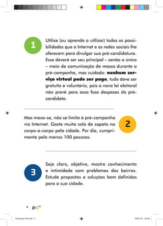 4
Utilize (ou aprenda a utilizar) todas as possi-
bilidades que a Internet e as redes sociais lhe
oferecem para divulgar sua pré-candidatura.
Esse deverá ser seu principal – senão o único
– meio de comunicação de massa durante a
pré-campanha, mas cuidado: nenhum ser-
viço virtual pode ser pago, tudo deve ser
gratuito e voluntário, pois a nova lei eleitoral
não prevê para essa fase despesas do pré-
candidato.
1
Mas mexa-se, não se limite à pré-campanha
via Internet. Gaste muita sola de sapato no
corpo-a-corpo pela cidade. Por dia, cumpri-
mente pelo menos 100 pessoas.
Seja claro, objetivo, mostre conhecimento
e intimidade com problemas dos bairros.
Estude propostas e soluções bem definidas
para a sua cidade.
2
3
55 passos OK.indd 455 passos OK.indd 4 05/07/16 20:5805/07/16 20:58
 