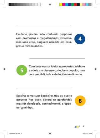 5
Cuidado, porém: não confunda propostas
com promessas e megalomanias. Enfrenta-
mos uma crise, ninguém acredita em mila-
gres e mirabolâncias.
Com base nessas ideias e propostas, elabore
e adote um discurso curto, bem popular, mas
com credibilidade e de fácil entendimento.
Escolha como suas bandeiras três ou quatro
assuntos nos quais deverá se aprofundar,
mostrar densidade, conhecimento, e apon-
tar caminhos.
4
5
6
55 passos OK.indd 555 passos OK.indd 5 05/07/16 20:5805/07/16 20:58
 