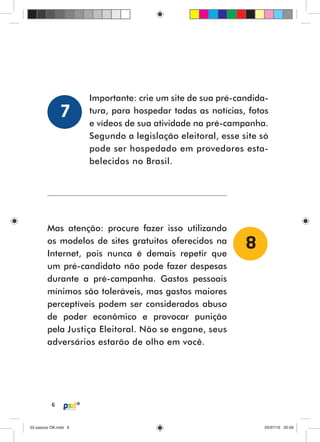 6
Mas atenção: procure fazer isso utilizando
os modelos de sites gratuitos oferecidos na
Internet, pois nunca é demais repetir que
um pré-candidato não pode fazer despesas
durante a pré-campanha. Gastos pessoais
mínimos são toleráveis, mas gastos maiores
perceptíveis podem ser considerados abuso
de poder econômico e provocar punição
pela Justiça Eleitoral. Não se engane, seus
adversários estarão de olho em você.
Importante: crie um site de sua pré-candida-
tura, para hospedar todas as notícias, fotos
e vídeos de sua atividade na pré-campanha.
Segundo a legislação eleitoral, esse site só
pode ser hospedado em provedores esta-
belecidos no Brasil.
8
7
55 passos OK.indd 655 passos OK.indd 6 05/07/16 20:5805/07/16 20:58
 