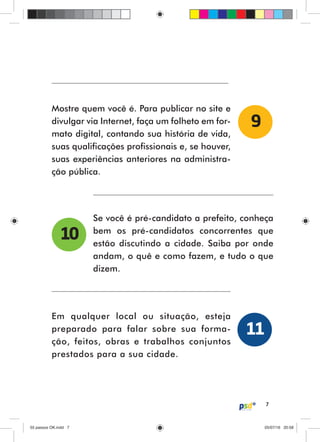7
Mostre quem você é. Para publicar no site e
divulgar via Internet, faça um folheto em for-
mato digital, contando sua história de vida,
suas qualificações profissionais e, se houver,
suas experiências anteriores na administra-
ção pública.
Se você é pré-candidato a prefeito, conheça
bem os pré-candidatos concorrentes que
estão discutindo a cidade. Saiba por onde
andam, o quê e como fazem, e tudo o que
dizem.
Em qualquer local ou situação, esteja
preparado para falar sobre sua forma-
ção, feitos, obras e trabalhos conjuntos
prestados para a sua cidade.
9
10
11
55 passos OK.indd 755 passos OK.indd 7 05/07/16 20:5805/07/16 20:58
 