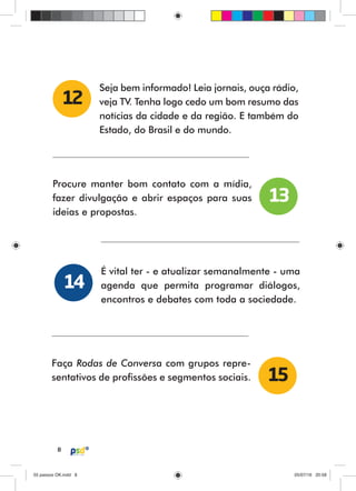 8
Seja bem informado! Leia jornais, ouça rádio,
veja TV. Tenha logo cedo um bom resumo das
notícias da cidade e da região. E também do
Estado, do Brasil e do mundo.
12
Procure manter bom contato com a mídia,
fazer divulgação e abrir espaços para suas
ideias e propostas.
É vital ter - e atualizar semanalmente - uma
agenda que permita programar diálogos,
encontros e debates com toda a sociedade.
13
14
Faça Rodas de Conversa com grupos repre-
sentativos de profissões e segmentos sociais. 15
55 passos OK.indd 855 passos OK.indd 8 05/07/16 20:5805/07/16 20:58
 