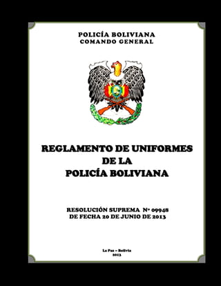 POLICÍA BOLIVIANA
COMANDO GENERAL
RREEGGLLAAMMEENNTTOO DDEE UUNNIIFFOORRMMEESS
DDEE LLAA
PPOOLLIICCÍÍAA BBOOLLIIVVIIAANNAA
RESOLUCIÓN SUPREMA Nº 09948
DE FECHA 20 DE JUNIO DE 2013
La Paz – Bolivia
2013
 