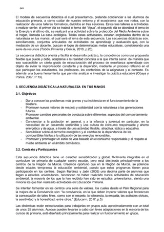 649
El modelo de secuencia didáctica el cual presentamos, pretende concienciar a los alumnos de
educación primaria, a cómo cuidar de nuestro entorno y el ecosistema que nos rodea, con la
realización de unos talleres formativos, divididos en tres sesiones. Estos tres talleres o actividades
a realizar serán: el primer día se tratará el tema del “Agua”, el segundo día se abordará el tema de
la Energía y el último día, se realizará una actividad sobre la protección del Medio Ambiente sobre
el hogar, llamada La casa ecológica. Todas estas actividades, estarán englobadas dentro de la
naturaleza en tus manos, el cual será el lema de esta secuencia. Las secuencias didácticas son,
sencillamente, conjuntos articulados de actividades de aprendizaje y evaluación que, con la
mediación de un docente, buscan el logro de determinadas metas educativas, considerando una
serie de recursos (Tobón, Pimienta y García, 2010, p.20).
La secuencia didáctica orienta y facilita el desarrollo práctico, la concebimos como una propuesta
flexible que puede y debe, adaptarse a la realidad concreta a la que intenta servir, de manera que
sea susceptible un cierto grado de estructuración del proceso de enseñanza aprendizaje con
objeto de evitar la improvisación constante y la dispersión, mediante un proceso reflexivo en el
que participan los estudiantes, los profesores, los contenidos de la asignatura y el contexto. Es
además una buena herramienta que permite analizar e investigar la práctica educativa (Obaya y
Ponce, 2007, P.19).
3. SECUENCIADIDÁCTICA LA NATURALEZA EN TUS MANOS
3.1. Objetivos
- Dar a conocer los problemas más graves y su incidencia en el funcionamiento de la
biosfera.
- Promover nuevos valores de respeto y solidaridad con la naturaleza a las generaciones
futuras.
- Promover cambios personales de conducta sobre diferentes aspectos del comportamiento
ambiental.
- Concienciar a la población en general, y a la infancia y juventud en particular, en la
necesidad de un desarrollo sostenible y una cultura de consumo responsable y ahorro
energético y de agua, a través de una actividad flexible, atractiva, lúdica y educativa.
- Sensibilizar sobre el derroche energético y el cambio de la dependencia de los
combustibles fósiles a la utilización de las energías renovables.
- Promover y promulgar un estilo de vida basado en el consumo responsable y el respeto al
medio ambiente en el ámbito doméstico.
3.2. Contexto y Participantes
Esta secuencia didáctica tiene un carácter sensibilizador y global, fácilmente integrable en el
curriculum de primaria de cualquier centro escolar, pero está destinado principalmente a los
centros de la Región de Murcia. Creemos oportuno que en la Región de Murcia, se potencie
desde edades tempranas la educación ambiental, puesto que estos programas tienen poca
participación en los centros. Según Martínez y Jaén (2005) una decima parte de alumnos que
llegan a estudios universitarios, reconocen no haber realizado nunca actividades de educación
ambiental, la mayoría de los que la han recibido han sido en estudios universitarios, siendo una
minoría los que han realizado actividades en Educación Primaria.
Se intentan fomentar en los centros una serie de valores, los cuales desde el Plan Regional para
la mejora de la Convivencia son: “la convivencia, en la que deben imperar valores que favorezcan
la consecución de tales fines, como son el respeto, la tolerancia, la empatía, las actitudes cívicas,
la asertividad y la honestidad, entre otros.” (Educarm, 2017, p.5)
Las dinámicas están estructuradas para trabajarlas en grupos aula, aproximadamente con un total
de unos 25 alumnos. Aunque pueden llevarse a cabo con leves adaptaciones en la mayoría de los
cursos de primaria, está diseñado principalmente para realizar un funcionamiento en grupo,
 