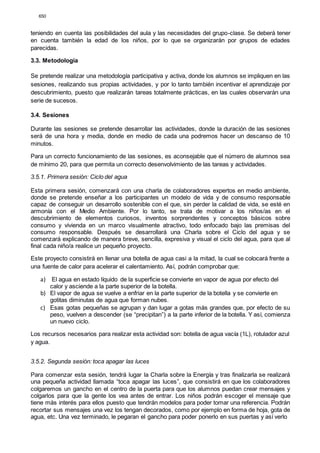 650
teniendo en cuenta las posibilidades del aula y las necesidades del grupo-clase. Se deberá tener
en cuenta también la edad de los niños, por lo que se organizarán por grupos de edades
parecidas.
3.3. Metodología
Se pretende realizar una metodología participativa y activa, donde los alumnos se impliquen en las
sesiones, realizando sus propias actividades, y por lo tanto también incentivar el aprendizaje por
descubrimiento, puesto que realizarán tareas totalmente prácticas, en las cuales observarán una
serie de sucesos.
3.4. Sesiones
Durante las sesiones se pretende desarrollar las actividades, donde la duración de las sesiones
será de una hora y media, donde en medio de cada una podremos hacer un descanso de 10
minutos.
Para un correcto funcionamiento de las sesiones, es aconsejable que el número de alumnos sea
de mínimo 20, para que permita un correcto desenvolvimiento de las tareas y actividades.
3.5.1. Primera sesión: Ciclo del agua
Esta primera sesión, comenzará con una charla de colaboradores expertos en medio ambiente,
donde se pretende enseñar a los participantes un modelo de vida y de consumo responsable
capaz de conseguir un desarrollo sostenible con el que, sin perder la calidad de vida, se esté en
armonía con el Medio Ambiente. Por lo tanto, se trata de motivar a los niños/as en el
descubrimiento de elementos curiosos, inventos sorprendentes y conceptos básicos sobre
consumo y vivienda en un marco visualmente atractivo, todo enfocado bajo las premisas del
consumo responsable. Después se desarrollará una Charla sobre el Ciclo del agua y se
comenzará explicando de manera breve, sencilla, expresiva y visual el ciclo del agua, para que al
final cada niño/a realice un pequeño proyecto.
Este proyecto consistirá en llenar una botella de agua casi a la mitad, la cual se colocará frente a
una fuente de calor para acelerar el calentamiento. Así, podrán comprobar que:
a) El agua en estado líquido de la superficie se convierte en vapor de agua por efecto del
calor y asciende a la parte superior de la botella.
b) El vapor de agua se vuelve a enfriar en la parte superior de la botella y se convierte en
gotitas diminutas de agua que forman nubes.
c) Esas gotas pequeñas se agrupan y dan lugar a gotas más grandes que, por efecto de su
peso, vuelven a descender (se “precipitan”) a la parte inferior de la botella. Y así, comienza
un nuevo ciclo.
Los recursos necesarios para realizar esta actividad son: botella de agua vacía (1L), rotulador azul
y agua.
3.5.2. Segunda sesión: toca apagar las luces
Para comenzar esta sesión, tendrá lugar la Charla sobre la Energía y tras finalizarla se realizará
una pequeña actividad llamada “toca apagar las luces”, que consistirá en que los colaboradores
colgaremos un gancho en el centro de la puerta para que los alumnos puedan crear mensajes y
colgarlos para que la gente los vea antes de entrar. Los niños podrán escoger el mensaje que
tiene más interés para ellos puesto que tendrán modelos para poder tomar una referencia. Podrán
recortar sus mensajes una vez los tengan decorados, como por ejemplo en forma de hoja, gota de
agua, etc. Una vez terminado, le pegaran el gancho para poder ponerlo en sus puertas y así verlo
 