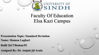 Faculty Of Education
Elsa Kazi Campus
Presentation Topic: Standard Deviation
Name: Shamsa Laghari
Roll# 2k17/Bedsm/55
Assigned By: Dr. Amjad Ali Arain
 