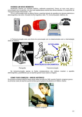 VIVEMOS UM NOVO MOMENTO
     Atualmente vivemos um momento histórico, realmente excepcional. Temos um novo rumo para a
comunicação com os espíritos. Um dos mais espetaculares eventos das ultimas décadas, é o surgimento da
Transcomunicação Instrumental – TCI.
     TCI é a comunicação entre os planos físicos e espiritual através de aparelhos de natureza eletrônica e
eletromagnética, tais como: Gravador de fita magnética, rádio, TV, microcomputador, telefone, etc.




     A Transcomunicação seria uma forma de comunicação com os desencarnados sem a intermediação
direta de médiuns.

                                                                 ECTOPLASMA




                                           IMANTAÇÃO ECTOPLASMÁTICA

                 Psicografia                                  Transcomunicação

     Na transcomunicação apenas os fluidos ectoplasmaticos dos médiuns imantam o aparelho
eletromagnético, possibilitando que os espíritos gravem suas vozes ou imagens.


    COMO TUDO COMEÇOU – BREVE HISTÓRICO
Os primeiros sucessos efetivos nesse campo datam de julho de 1959, quando Friedrich Jungerson gravou
as primeiras vozes de espíritos quando tentava gravar gorjeios de pássaros em Molbno, Suécia.




                                           Friedrich Jungerson

                                                                                                       122
 