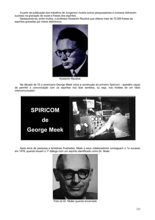A partir da publicação dos trabalhos de Jungerson muitos outros pesquisadores e curiosos obtiveram
sucesso na gravação de vozes e frases dos espíritos.
    Destacando-se, entre muitos, o professor Kostantin Raudive que obteve mais de 72.000 frases de
espíritos gravadas por meios eletrônicos.




                                     Kostantin Raudive

     Na década de 70 o americano George Meek inicia a construção do primeiro Spiricom - aparelho capaz
de permitir a comunicação com os espíritos nos dois sentidos, ou seja, nos moldes de um rádio
intercomunicador.




             SPIRICOM
                      de
          George Meek

    Após anos de pesquisa e tentativas frustradas, Meek e seus colaboradores conseguem o 1o sucesso
em 1978, quando travam o 1º diálogo com um espírito identificado como Dr. Muler.




                                Foto do Dr. Muller quando encarnado


                                                                                                         123
 