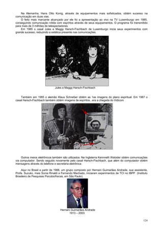 Na Alemanha, Hans Otto Konig, através de equipamentos mais sofisticados, obtém sucesso na
comunicação em duas vias.
    O feito mais marcante alcançado por ele foi a apresentação ao vivo na TV Luxemburgo em 1985,
conseguindo comunicação nítida com espíritos através de seus equipamentos. O programa foi transmitido
para mais de 3 milhões de telespectadores.
    Em 1985 o casal Jules e Maggy Harsch-Fischbach de Luxemburgo inicia seus experimentos com
grande sucesso, reduzindo a estática presente nas comunicações.




                              Jules e Maggy Harsch-Fischbach


    Também em 1985 o alemão Klaus Schreiber obtém as 1as imagens do plano espiritual. Em 1987 o
casal Harsch-Fischbach também obtém imagens de espíritos...era a chegada do Vidicom




     Outros meios eletrônicos também são utilizados: Na Inglaterra Kennneth Webster obtém comunicações
via computador. Sendo seguido novamente pelo casal Harsch-Fischbach, que além do computador obtém
mensagens através do telefone e secretária eletrônica.

    Aqui no Brasil a partir de 1988, um grupo composto por Hernani Guimarães Andrade, sua assistente,
Profa. Suzuko, mais Sonia Rinaldi e Fernando Machado, iniciaram experimentos de TCI no IBPP (Instituto
Brasileiro de Pesquisas Psicobiofísicas, em São Paulo).




                                  Hernani Guimarães Andrade
                                        1913 – 2003

                                                                                                  124
 