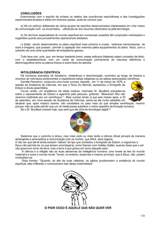 CONCLUSÕES
    Examinando com o espírito de síntese os relatos das ocorrências espontâneas e das investigações
experimentais levadas a efeito em diversos países, pode-se concluir que:

    a) Há um esforço deliberado de vários grupos de espíritos desencarnados interessados em criar meios
de comunicação com os encarnados, utilizando-se dos recursos oferecidos os pela tecnologia.

    b) Os técnicos especialistas do mundo espiritual em numerosas ocasiões têm propiciado orientações e
sugestões quanto aos procedimentos operacionais adotados.

    c) Estão sendo desenvolvidos no plano espiritual mais próximo à crosta, sistemas transmissores de
sons e imagens, que possam permitir a captação dos mesmos pelos equipamentos do plano físico, com o
subsídio de uma certa quantidade de ectoplasma gasoso.

     Tudo leva crer, pois, que, em tempo bastante breve, esses esforços bilaterais sejam coroados de êxito,
com o estabelecimento com um canal de comunicação permanente de natureza eletrônica e
eletromagnética entre os planos físicos e extra-físico do planeta.


    INTOLERÂNCIA CIENTÍFICA
     Há inúmeros exemplos de fanatismo, intolerância e discriminação, ocorridos ao longo da história e
oriundos de indivíduos pertencentes a respeitáveis seitas religiosas ou as sábias associações científicas.
     Camille Flamarion, conta-nos uma muito curiosa: Assistia , em 11 de março de 1878, a
sessão da Academia de Ciências, em que o físico Du Moncel, apresentou o fonógrafo de
Edison à douta assembléia.
     Viu-se, então, um acadêmico de idade madura, chamado Sr. Bouillard precipitar-se
sobre o representante de Edison e agarrá-lo pelo pescoso, gritando: “Miserável! Nós não
seremos ludibriado por um ventríloquo! ”. Mais curioso ainda, é que seis meses após, a 30
de setembro, em nova sessão da Academia de Ciências, sentiu-se ele muito satisfeito em
declarar que, após maduro exame, não constatara no caso mais do que simples ventriloquia, mesmo
porque, não se pode admitir que um vil metal possa substituir o nobre aparelho de fonação humana.
     Se o Sr. Bouillard vivesse hoje, que será que ele diria da tecnologia digital ?




    Sabemos que o caminho é árduo, mas mais cedo ou mais tarde a ciência oficial provará de maneira
abrangente e peremptória a comunicação com os mortos, que difícil será negá-la.
A não ser que até lá ainda existam “sábios” do tipo que contestou o fonógrafo de Edison, e roguemos a
Deus não permita ter os que tentam amordaçá-la, como fizeram com Galileu Galilei, quando disse que o sol
não girava em torno da terra, mas a terra é que girava em torno daquele astro.
      A ciência e a religião são as duas alavancas da inteligência humana: uma revela as leis do mundo
material e a outra o mundo moral. Tendo, no entanto, essas leis o mesmo princípio, que é Deus, não podem
contradizer-se.
      Dizia Kardec: "Quando, do alto de suas cátedras, os sábios proclamarem a existência do mundo
espiritual, eles infiltrarão o contraveneno das idéias materialistas".




                        O PIOR CEGO É AQUELE QUE NÃO QUER VER

                                                                                                       126
 