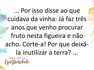 ... Por isso disse ao que
cuidava da vinha: Já faz três
anos que venho procurar
fruto nesta figueira e não
acho. Corte-a! Por que deixá-
la inutilizar a terra? ...
 