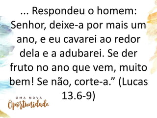... Respondeu o homem:
Senhor, deixe-a por mais um
ano, e eu cavarei ao redor
dela e a adubarei. Se der
fruto no ano que vem, muito
bem! Se não, corte-a.” (Lucas
13.6-9)
 
