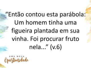 “Então contou esta parábola:
Um homem tinha uma
figueira plantada em sua
vinha. Foi procurar fruto
nela...” (v.6)
 
