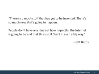 “There’s so much stuff that has yet to be invented. There’s
so much new that’s going to happen.

People don’t have any idea yet how impactful the Internet
is going to be and that this is still Day 1 in such a big way.”

                                                    --Jeff Bezos




                                                    Info-Tech Research Group   23
 