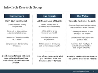 Info-Tech Research Group

        Our Network                      Our Experts                            Our Value

   Don’t Start from Scratch        A Different Level of Quality      Value at a fraction of the cost.
      20,000 members sharing           Experts in every area of      Don’t pay for consulting to learn every
           best practices.          technology a phone call away.     new competency, share the costs.

     Hundreds of best practices        Advice tailored to you            Don’t rely on vendors to help
     & benchmarks to leverage.         whenever you need it.               guide your key projects.

   Thousands of survey responses       Hundreds of consulting           Don’t bank on the questionable
           on IT issues.                  engagements.                          quality of ‘free’.

    Comprehensive Benchmarking       Millions spent on developing      Invest less than 1% of your IT
            Database.               tools and templates annually.        budget to ensure the other
                                                                          99% is spent efficiently




Don’t charge forward without a     Learn from the experts what      Practical Best Practice Research
  clear understanding of how         you can do to drive the        That Deliver Measurable Results
 others have tackled the same        business and IT forward
           project.



                                                                          Info-Tech Research Group       37
 