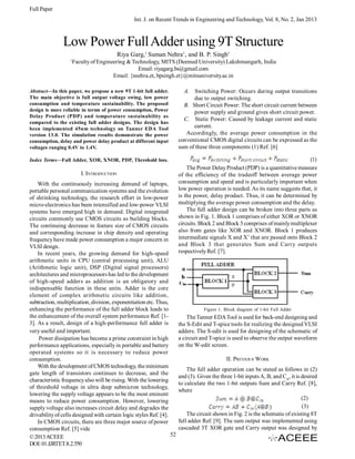 Full Paper
Int. J. on Recent Trends in Engineering and Technology, Vol. 8, No. 2, Jan 2013

Low Power Full Adder using 9T Structure
Riya Garg,1 Suman Nehra1, and B. P. Singh1
1

Faculty of Engineering & Technology, MITS (Deemed University) Lakshmangarh, India
Email: riyagarg.bs@gmail.com
Email: {snehra.et, bpsingh.et}@mitsuniversity.ac.in

Abstract—In this paper, we propose a new 9T 1-bit full adder.
The main objective is full output voltage swing, low power
consumption and temperature sustainability. The proposed
design is more reliable in terms of power consumption, Power
Delay Product (PDP) and temperature sustainability as
compared to the existing full adder designs. The design has
been implemented 45nm technology on Tanner EDA Tool
version 13.0. The simulation results demonstrate the power
consumption, delay and power delay product at different input
voltages ranging 0.4V to 1.4V.

A. Switching Power: Occurs during output transitions
due to output switching.
B. Short Circuit Power: The short circuit current between
power supply and ground gives short circuit power.
C. Static Power: Caused by leakage current and static
current.
Accordingly, the average power consumption in the
conventional CMOS digital circuits can be expressed as the
sum of these three components (1) Ref. [6]

Index Terms—Full Adder, XOR, XNOR, PDP, Threshold loss.

(1)
The Power Delay Product (PDP) is a quantitative measure
of the efficiency of the tradeoff between average power
consumption and speed and is particularly important when
low power operation is needed. As its name suggests that, it
is the power, delay product. Thus, it can be determined by
multiplying the average power consumption and the delay.
The full adder design can be broken into three parts as
shown in Fig. 1. Block 1 comprises of either XOR or XNOR
circuits. Block 2 and Block 3 comprises of mainly multiplexer
also from gates like XOR and XNOR. Block 1 produces
intermediate signals X and X’ that are passed onto Block 2
and Block 3 that generates Sum and Carry outputs
respectively Ref. [7].

I. INTRODUCTION
With the continuously increasing demand of laptops,
portable personal communication systems and the evolution
of shrinking technology, the research effort in low-power
micro-electronics has been intensified and low-power VLSI
systems have emerged high in demand. Digital integrated
circuits commonly use CMOS circuits as building blocks.
The continuing decrease in feature size of CMOS circuits
and corresponding increase in chip density and operating
frequency have made power consumption a major concern in
VLSI design.
In recent years, the growing demand for high-speed
arithmetic units in CPU (central processing unit), ALU
(Arithmetic logic unit), DSP (Digital signal processors)
architectures and microprocessors has led to the development
of high-speed adders as addition is an obligatory and
indispensable function in these units. Adder is the core
element of complex arithmetic circuits like addition,
subtraction, multiplication, division, exponentiation etc. Thus,
enhancing the performance of the full adder block leads to
the enhancement of the overall system performance Ref. [13]. As a result, design of a high-performance full adder is
very useful and important.
Power dissipation has become a prime constraint in high
performance applications, especially in portable and battery
operated systems so it is necessary to reduce power
consumption.
With the development of CMOS technology, the minimum
gate length of transistors continues to decrease, and the
characteristic frequency also will be rising. With the lowering
of threshold voltage in ultra deep submicron technology,
lowering the supply voltage appears to be the most eminent
means to reduce power consumption. However, lowering
supply voltage also increases circuit delay and degrades the
drivability of cells designed with certain logic styles Ref. [4].
In CMOS circuits, there are three major source of power
consumption Ref. [5] vide
52
© 2013 ACEEE
DOI: 01.IJRTET.8.2.550

Figure 1. Block diagram of 1-bit Full Adder

The Tanner EDA Tool is used for back-end designing and
the S-Edit and T-spice tools for realizing the designed VLSI
adders. The S-edit is used for designing of the schematic of
a circuit and T-spice is used to observe the output waveform
on the W-edit screen.
II. PREVIOUS WORK
The full adder operation can be stated as follows in (2)
and (3). Given the three 1-bit inputs A, B, and Cin, it is desired
to calculate the two 1-bit outputs Sum and Carry Ref. [8],
where
(2)
(3)
The circuit shown in Fig. 2 is the schematic of existing 8T
full adder Ref. [9]. The sum output was implemented using
cascaded 3T XOR gate and Carry output was designed by

 