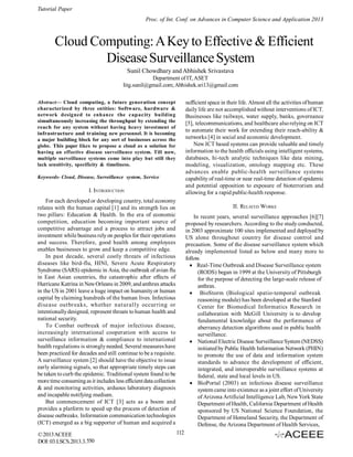 Tutorial Paper
Proc. of Int. Conf. on Advances in Computer Science and Application 2013

Cloud Computing: A Key to Effective & Efficient
Disease Surveillance System
Sunil Chowdhary and Abhishek Srivastava
Department of IT, ASET
Iitg.sunil@gmail.com; Abhishek.sri13@gmail.com
sufficient space in their life. Almost all the activities of human
daily life are not accomplished without interventions of ICT.
Businesses like railways, water supply, banks, governance
[5], telecommunications, and healthcare also relying on ICT
to automate their work for extending their reach-ability &
networks [4] in social and economic development.
New ICT based systems can provide valuable and timely
information to the health officials using intelligent systems,
databases, hi-tech analytic techniques like data mining,
modeling, visualization, ontology mapping etc. These
advances enable public-health surveillance systems
capability of real-time or near real-time detection of epidemic
and potential opposition to exposure of bioterrorism and
allowing for a rapid public-health response.

Abstract— Cloud computing, a future generation concept
characterized by three entities: Software, hardware &
network designed to enhance the capacity building
simultaneously increasing the throughput by extending the
reach for any system without having heavy investment of
infrastructure and training new personnel. It is becoming
a major building block for any sort of businesses across the
globe. This paper likes to propose a cloud as a solution for
having an effective disease surveillance system. Till now,
multiple surveillance systems come into play but still they
lack sensitivity, specificity & timeliness.
Keywords- Cloud, Disease, Surveillance system, Service

I. INTRODUCTION
For each developed or developing country, total economy
relates with the human capital [1] and its strength lies on
two pillars: Education & Health. In the era of economic
competition, education becoming important source of
competitive advantage and a process to attract jobs and
investment while business rely on peoples for their operations
and success. Therefore, good health among employees
enables businesses to grow and keep a competitive edge.
In past decade, several costly threats of infectious
diseases like bird-flu, HINI, Severe Acute Respiratory
Syndrome (SARS) epidemic in Asia, the outbreak of avian flu
in East Asian countries, the catastrophic after effects of
Hurricane Katrina in New Orleans in 2009, and anthrax attacks
in the US in 2001 leave a huge impact on humanity or human
capital by claiming hundreds of the human lives. Infectious
disease out brea ks, whether nat ural ly occurring or
intentionally designed, represent threats to human health and
national security.
To Combat outbreak of major infectious disease,
increasingly international cooperation with access to
surveillance information & compliance to international
health regulations is strongly needed. Several measures have
been practiced for decades and still continue to be a requisite.
A surveillance system [2] should have the objective to issue
early alarming signals, so that appropriate timely steps can
be taken to curb the epidemic. Traditional system found to be
more time consuming as it includes less efficient data collection
& and monitoring activities, arduous laboratory diagnosis
and incapable notifying medium.
But commencement of ICT [3] acts as a boom and
provides a platform to speed up the process of detection of
disease outbreaks. Information communication technologies
(ICT) emerged as a big supporter of human and acquired a
© 2013 ACEEE
DOI: 03.LSCS.2013.3.550

II. RELATED WORKS
In recent years, several surveillance approaches [6][7]
proposed by researchers. According to the study conducted,
in 2003 approximate 100 sites implemented and deployed by
US alone throughout country for disease control and
precaution. Some of the disease surveillance system which
already implemented listed as below and many more to
follow.
Real-Time Outbreak and Disease Surveillance system
(RODS) began in 1999 at the University of Pittsburgh
for the purpose of detecting the large-scale release of
anthrax.
   BioStorm (Biological spatio-temporal outbreak
reasoning module) has been developed at the Stanford
Center for Biomedical Informatics Research in
collaboration with McGill University is to develop
fundamental knowledge about the performance of
aberrancy detection algorithms used in public health
surveillance.
 National Electric Disease Surveillance System (NEDSS)
initiated by Public Health Information Network (PHIN)
to promote the use of data and information system
standards to advance the development of efficient,
integrated, and interoperable surveillance systems at
federal, state and local levels in US.
 BioPortal (2003) an infectious disease surveillance
system came into existence as a joint effort of University
of Arizona Artificial Intelligence Lab, New York State
Department of Health, California Department of Health
sponsored by US National Science Foundation, the
Department of Homeland Security, the Department of
Defense, the Arizona Department of Health Services,
112

 