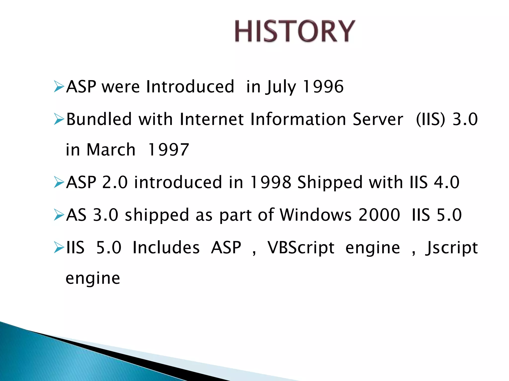 ASP were Introduced in July 1996
Bundled with Internet Information Server (IIS) 3.0
in March 1997
ASP 2.0 introduced in 1998 Shipped with IIS 4.0
AS 3.0 shipped as part of Windows 2000 IIS 5.0
IIS 5.0 Includes ASP , VBScript engine , Jscript
engine
 