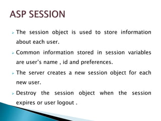  The session object is used to store information
about each user.
 Common information stored in session variables
are user’s name , id and preferences.
 The server creates a new session object for each
new user.
 Destroy the session object when the session
expires or user logout .
 