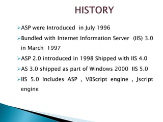 ASP were Introduced in July 1996
Bundled with Internet Information Server (IIS) 3.0
in March 1997
ASP 2.0 introduced in 1998 Shipped with IIS 4.0
AS 3.0 shipped as part of Windows 2000 IIS 5.0
IIS 5.0 Includes ASP , VBScript engine , Jscript
engine
 