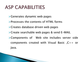 Generates dynamic web pages
Processes the contents of HTML forms
Creates database driven web pages
Create searchable web pages & send E-MAIL
Components of Web site includes server side
components created with Visual Basic ,C++ or
Java.
 