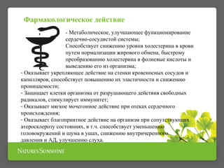 - Метаболическое, улучшающее функционирование
сердечно-сосудистой системы;
Способствует снижению уровня холестерина в крови
путем нормализации жирового обмена, быстрому
преобразованию холестерина в фолиевые кислоты и
выведению его из организма;
- Оказывает укрепляющее действие на стенки кровеносных сосудов и
капилляров, способствует повышению их эластичности и снижению
проницаемости;
- Защищает клетки организма от разрушающего действия свободных
радикалов, стимулирует иммунитет;
- Оказывает мягкое мочегонное действие при отеках сердечного
происхождения;
- Оказывает благоприятное действие на организм при сопутствующих
атеросклерозу состояниях, в т.ч. способствует уменьшению
головокружений и шума в ушах, снижению внутричерепного
давления и АД, улучшению слуха.
Фармакологическое действие
 