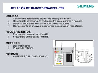 RELACIÓN DE TRANSFORMACIÓN - TTR
UTILIDAD
i. Confirmar la relación de espiras de placa y de diseño.
ii. Descartar la existencia de cortocircuitos entre espiras o bobinas
iii. Detectar anomalías en conmutador de derivaciones
iv. Complementa el ensayo de corrientes de excitación monofásica.
REQUERIMIENTOS
i. Frecuencia nominal, tensión AC.
ii. Frecuencia cercana a la nominal.
MÉTODOS
i. Dos voltímetros
ii. Puente de relación
NORMAS
i. ANSI/IEEE C57.12.90- 2006. (7)
 