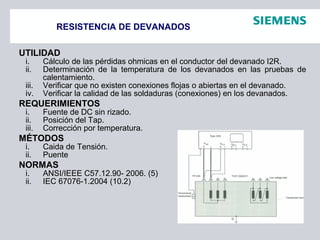 RESISTENCIA DE DEVANADOS
UTILIDAD
i. Cálculo de las pérdidas ohmicas en el conductor del devanado I2R.
ii. Determinación de la temperatura de los devanados en las pruebas de
calentamiento.
iii. Verificar que no existen conexiones flojas o abiertas en el devanado.
iv. Verificar la calidad de las soldaduras (conexiones) en los devanados.
REQUERIMIENTOS
i. Fuente de DC sin rizado.
ii. Posición del Tap.
iii. Corrección por temperatura.
MÉTODOS
i. Caida de Tensión.
ii. Puente
NORMAS
i. ANSI/IEEE C57.12.90- 2006. (5)
ii. IEC 67076-1.2004 (10.2)
 
